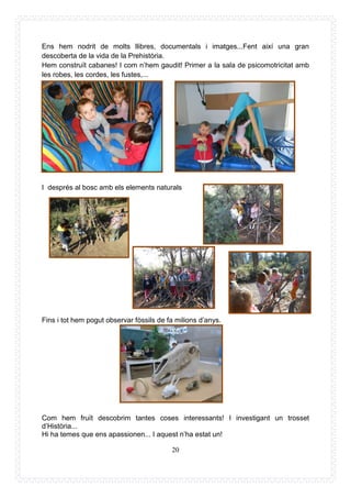 20
Ens hem nodrit de molts llibres, documentals i imatges...Fent així una gran
descoberta de la vida de la Prehistòria.
Hem construït cabanes! I com n’hem gaudit! Primer a la sala de psicomotricitat amb
les robes, les cordes, les fustes,...
I després al bosc amb els elements naturals
Fins i tot hem pogut observar fòssils de fa milions d’anys.
Com hem fruït descobrim tantes coses interessants! I investigant un trosset
d’Història...
Hi ha temes que ens apassionen... I aquest n’ha estat un!
 