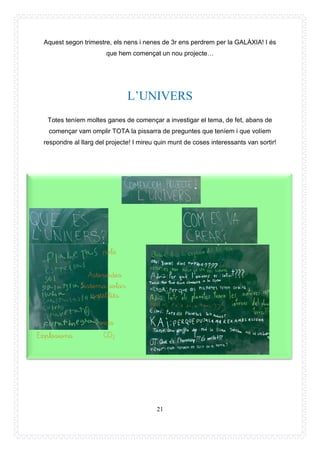 21
Aquest segon trimestre, els nens i nenes de 3r ens perdrem per la GALÀXIA! I és
que hem començat un nou projecte…
L’UNIVERS
Totes teníem moltes ganes de començar a investigar el tema, de fet, abans de
començar vam omplir TOTA la pissarra de preguntes que teníem i que volíem
respondre al llarg del projecte! I mireu quin munt de coses interessants van sortir!
Explosions
satèl·lits
vida
pols
Asteroides
Sistema solar
CO2
 