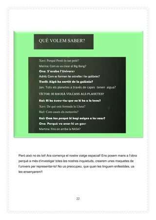 22
Però això no és tot! Ara comença el nostre viatge espacial! Ens posem mans a l’obra
perquè a més d’investigar totes les nostres inquietuds, crearem unes maquetes de
l’univers per representar-lo! No us preocupeu, que quan les tinguem enllestides, us
les ensenyarem!!
BER?
QUÈ VOLEM SABER?
Xavi: Perquè Protó és tan petit?
Marina: Com es va crear el Big Bang?
Ona: S’acaba l’Univers?
Adrià: Com es formen les estrelles i les galàxies?
Txell: Algú ha sortit de la galàxia?
Jan: Tots els planetes a través de capes tenen aigua?
Víctor: Hi haurà volcans als planetes?
Kai: Hi ha éssers vius que no hi ha a la terra?
Xavi: De què està formada la Lluna?
Biel: Com cauen els meteorits?
Kai: Com fan perquè hi hagi oxigen a les naus?
Ona: Perquè va anar-hi un gos?
Martina: Fins on arriba la NASA?
Kai: Com fan perquè no es cremin les naus?
 