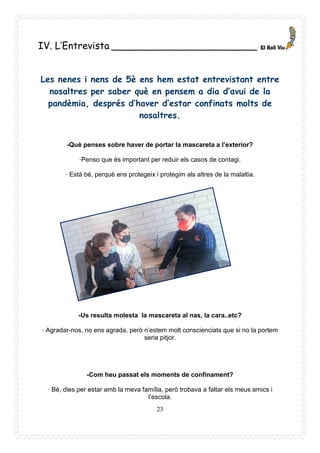 23
IV. L’Entrevista ________________________
Les nenes i nens de 5è ens hem estat entrevistant entre
nosaltres per saber què en pensem a dia d’avui de la
pandèmia, després d’haver d’estar confinats molts de
nosaltres.
-Què penses sobre haver de portar la mascareta a l’exterior?
·Penso que és important per reduir els casos de contagi.
· Està bé, perquè ens protegeix i protegim als altres de la malaltia.
-Us resulta molesta la mascareta al nas, la cara..etc?
· Agradar-nos, no ens agrada, però n’estem molt conscienciats que si no la portem
seria pitjor.
-Com heu passat els moments de confinament?
· Bé, dies per estar amb la meva família, però trobava a faltar els meus amics i
l’escola.
 