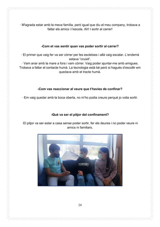 24
· M'agrada estar amb la meva família, però igual que diu el meu company, trobava a
faltar els amics i l’escola. Ah! I sortir al carrer!
-Com et vas sentir quan vas poder sortir al carrer?
· El primer que vaig fer va ser córrer per les escletxes i allà vaig escalar. L’endemà
estava “cruixit”.
· Vam anar amb la mare a fora i vam córrer. Vaig poder ajuntar-me amb amigues.
Trobava a faltar el contacte humà. La tecnologia està bé però si hagués d’escollir em
quedava amb el tracte humà.
-Com vas reaccionar al veure que t’havies de confinar?
· Em vaig quedar amb la boca oberta, no m’ho podia creure perquè jo volia sortir.
-Què va ser el pitjor del confinament?
·El pitjor va ser estar a casa sense poder sortir, fer els deures i no poder veure ni
amics ni familiars.
 