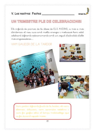 25
V. Les nostres Festes __________________
Els infants de primer de la classe de ELS AVIONS, a més a més
d’entomar el nou curs amb molta energia i motivació hem estat
celebrant diferents esdeveniments amb un seguit d’activitats d’allò
més engrescadores….
VAM GAUDIR DE LA TARDOR
Vam portar diferents fruits de la tardor, els vam
observar, dibuixar, vam aprendre rodolins i
vam fer gràfics sobre el temps metereològic que
va fer durant aquests mesos.
 