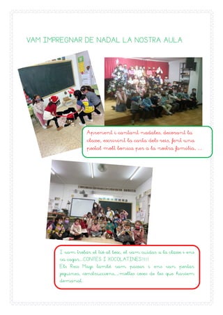 26
VAM IMPREGNAR DE NADAL LA NOSTRA AULA
Aprenent i cantant nadales, decorant la
classe, escrivint la carta dels reis, fent una
postal molt bonica per a la nostra familia, …
I vam trobar el tió al bosc, el vam cuidar a la classe i ens
va cagar…CONTES I XOCOLATINES!!!!
Els Reis Mags també vam passar i ens van portar
joguines, construccions,…moltes coses de les que havíem
demanat.
 