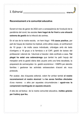 3
I. Editorial ___________________________
Reconeixement a la comunitat educativa
Durant el mes de gener de 2022 com a conseqüència de l’evolució de la
pandèmia del covid, les escoles hem hagut de fer front a una situació
extrema de gestió de la infecció als centres.
En el cas de la nostra escola, on hem tingut 115 casos positius, per
part de l’equip de mestres ha implicat, entre altres coses, el confinament
de 10 grups i de molts casos individuals, cribratges amb els tests
d’antígens a 18 grups a la farmàcia o al CAP, gestió de baixes del
professorat i atenció de l’alumnat a l’escola i dels confinats a casa. Tot
plegat ha estat una sobrecàrrega que també ha patit l’equip del
menjador amb la gestió diària dels usuaris amb una forta davallada, la
preparació de carmanyoles i la gestió econòmica i l’AMPA per atendre
famílies i gestionar les activitats extraescolars d’acord als nous
protocols.
Per acabar, des d’aquesta editorial, volem fer arribar també el nostre
reconeixement al nostre alumnat i a les seves famílies afectades
d’una manera o altra per aquestes circumstàncies i agrair-vos la
comprensió mantinguda en aquesta situació.
A tots els col·lectius de la nostra comunitat educativa, moltes gràcies
per l’esforç que feu.
 