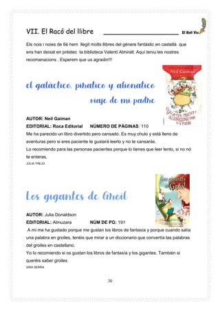 30
VII. El Racó del llibre __________________
Els nois i noies de 6è hem llegit molts llibres del gènere fantàstic en castellà que
ens han deixat en préstec la biblioteca Valentí Almirall. Aquí teniu les nostres
recomanacions . Esperem que us agradin!!!
AUTOR: Neil Gaiman
EDITORIAL: Roca Editorial NÚMERO DE PÁGINAS: 110
Me ha parecido un libro divertido pero cansado. Es muy chulo y está lleno de
aventuras pero si eres paciente te gustará leerlo y no te cansarás.
Lo recomiendo para las personas pacientes porque lo tienes que leer lento, si no nó
te enteras.
JÚLIA TREJO
AUTOR: Julia Donaldson
EDITORIAL: Almuzara NÚM DE PG: 191
A mi me ha gustado porque me gustan los libros de fantasía y porque cuando salía
una palabra en groiles, tenéis que mirar a un diccionario que convertía las palabras
del groiles en castellano.
Yo lo recomiendo si os gustan los libros de fantasía y los gigantes. También si
queréis saber groiles
SIRA SERRA
 