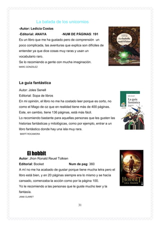 31
La balada de los unicornios
-Autor: Ledicia Costas
-Editorial: ANAYA -NUM DE PÁGINAS: 191
Es un libro que me ha gustado pero de comprensión un
poco complicada, las aventuras que explica son difíciles de
entender ya que dice cosas muy raras y usan un
vocabulario raro.
Se lo recomiendo a gente con mucha imaginación.
MARC GONZÁLEZ
La guia fantástica
Autor: Joles Senell
Editorial: Sopa de libros
En mi opinión, el libro no me ha costado leer porque es corto, no
como el Mago de oz que en realidad tiene más de 400 páginas.
Este, en cambio, tiene 136 páginas, está más fácil.
Lo recomiendo bastante para aquellas personas que les gusten las
historias fantásticas y mitológicas, como por ejemplo, entrar a un
libro fantástico donde hay una isla muy rara.
MARTÍ ROCAMORA
El hobbit
Autor: Jhon Ronald Reuel Tolkien
Editorial: Booket Num de pag: 360
A mí no me ha acabado de gustar porque tiene mucha letra pero el
libro está bien, y en 20 páginas siempre era lo mismo y se hacía
cansado, comenzaba la acción como por la página 100.
Yo le recomiendo a las personas que le guste mucho leer y la
fantasía.
JANA CLARET
 