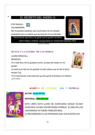 35
EL SECRETO DEL ANDÉN 13
EVA Ibbotson
SALAMANDRA
Me ha gustado bastante, pero al principio me ha costado
entenderlo pero a medida que iba leyendo lo he entendido.
Recomiendo este libro a la gente que le gusten los libros
sobre intriga y misterio, aunque tiene un vocabulario bastante dificil
GERARD ROMERO
BEACK Y LA GUERRA DE LAS MORAS
LAURA DRISCOLL
BEASCOA
A mi este libro me ha gustado mucho, aunque las hadas no me
gustan.
La parte que más me ha gustado ha sido cobren que el nido lo tenía
Abuelo Top.
Yo lo recomiendo a las personas que les guste la fantasía y el misterio.
JUDITH RUBIO
ACADEMIA DE UNICORNIO AVA Y ESTRELLA
AUTOR: JULIE SKYES
EDITORIAL: RBA MOLINO
ESTE LIBRO ESTÁ LLENO DE AVENTURAS ASIQUE ES MUY
DIVERTIDO. ES MUY ENTRETENIDO PORQUE SI CRES EN LOS
UNICORNIOS TE PUEDE PARECER REAL.
LO RECOMIENDO A LAS PERSONAS QUE LES GUSTEN LAS
 