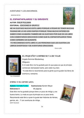 36
AVENTURAS Y LOS UNICORNIOS.
MARIONA REYES
EL ESPANTAPÀJAROS Y SU SIRVIENTE
AUTOR: PHILIP PULLMAN
EDITORIAL: EDICIONES B GRUPO Z
ME HA GUSTADO MUCHO ESTE LIBRO PORQUE A PESAR DE TENER MUCHAS
PAGINAS ME LO HE LEIDO RAPIDO PORQUE TENIA MUCHO INTERES EN
SABER COMO ACABARÍA TAMBIÉN ME HA GUSTADO POR QUE ES UN LIBRO
CON COMENTARIOS GRACIOSOS COMO QUE EL ESPANTAPÀJAROS TENIA
COMO CEREBRO UN GUISANTE.
YO RECOMIENDO ESTE LIBRO A LAS PERSONAS QUE LES GUSTEN LOS
LIBROS DIVERTIDOS Y DE AVENTURAS GRACIOSAS.
PAULA LARA
EL PEQUEÑO VAMPIRO SE VA DE VIAJE
Angela Sommer-Bbodenbug
Alfaguara
A mí este libro me ha gustado pero lo que pasa es que al principio
comienzan demasiado fuerte, pero está muy bien.
Yo este libro lo recomiendo para la gente que le gusten los libros de
aventura y vampiros.
PAU FERNÁNDEZ
EMMA Y EL GENIO AZUL
Autora: Cornelia Funke ilustraciones Kerstin Meyer
Ediciones B 95 páginas
Este libro me ha gustado porque tiene un poco de intriga y una
buena trama. Lo malo es que el principio es un poco lento.
Recomiendo este libro a quien le guste leer historias de héroes,
genios, etc... Y con aventuras de intriga.
MARTÍ MALMUSI
 