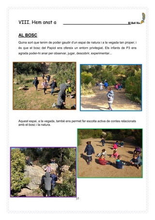 37
VIII. Hem anat a _______________________
AL BOSC
Quina sort que tenim de poder gaudir d’un espai de natura i a la vegada tan proper; i
és que el bosc del Papiol ens ofereix un entorn privilegiat. Els infants de P3 ens
agrada poder-hi anar per observar, jugar, descobrir, experimentar...
Aquest espai, a la vegada, també ens permet fer escolta activa de contes relacionats
amb el bosc i la natura.
 