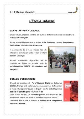 4
II. Estem al dia amb _____________________
L’Escola Informa
LA CASTANYADA A L’ESCOLA
El 29 d’octubre, al pati de primària, els alumnes d’infantil i cicle inicial van celebrar la
festa de la Castanyada.
Aquest any del Montseny ens va arribar el Sr. Castanyer carregat de castanyes,
fulles, el seu violí i un munt de cançons.
I acompanyats de la bona música, tots els
infants ben animats van cantar i ballar al voltant
de la Sr. Castanyer.
Aquesta Castanyada organitzada per la
comissió de festes ha comptat amb la
col·laboració de l’AMPA i les monitores del
menjador.
DOTACIÓ D’ORDINADORS
D’acord als objectius del Pla d’Educació Digital de Catalunya,
2022-23, finançat amb els fons europeus, aquest mes de febrer i en
el marc del programa “Educa en Digital” ens ha arribat la primera
dotació de portàtils per a l’alumnat de 6è.
Cada alumne ha rebut un ordinador portàtil i un dispositiu MIFI
en servei de préstec per fer-ne ús en l’àmbit escolar i/o familiar.
L’esmentat Pla té com a objectiu la millora de la competència
digital de l’alumnat.
 