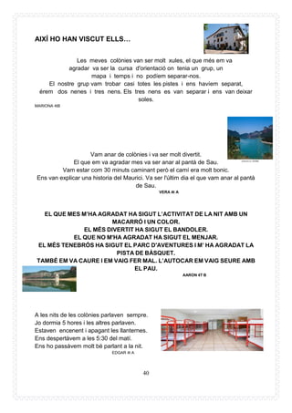 40
AIXÍ HO HAN VISCUT ELLS…
Les meves colònies van ser molt xules, el que més em va
agradar va ser la cursa d'orientació on tenia un grup, un
mapa i temps i no podíem separar-nos.
El nostre grup vam trobar casi totes les pistes i ens havíem separat,
érem dos nenes i tres nens. Els tres nens es van separar i ens van deixar
soles.
MARIONA 4tB
Vam anar de colònies i va ser molt divertit.
El que em va agradar mes va ser anar al pantà de Sau.
Vam estar com 30 minuts caminant però el camí era molt bonic.
Ens van explicar una historia del Maurici. Va ser l'últim dia el que vam anar al pantà
de Sau.
VERA 4t A
EL QUE MES M’HA AGRADAT HA SIGUT L’ACTIVITAT DE LA NIT AMB UN
MACARRÓ I UN COLOR.
EL MÉS DIVERTIT HA SIGUT EL BANDOLER.
EL QUE NO M'HA AGRADAT HA SIGUT EL MENJAR.
EL MÉS TENEBRÓS HA SIGUT EL PARC D'AVENTURES I M’ HA AGRADAT LA
PISTA DE BÀSQUET.
TAMBÉ EM VA CAURE I EM VAIG FER MAL. L’AUTOCAR EM VAIG SEURE AMB
EL PAU.
AARON 4T B
A les nits de les colònies parlaven sempre.
Jo dormia 5 hores i les altres parlaven.
Estaven encenent i apagant les llanternes.
Ens despertàvem a les 5:30 del matí.
Ens ho passàvem molt bé parlant a la nit.
EDGAR 4t A
 