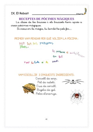 41
IX. El Rebost _________________________
RECEPTES DE PÒCIMES MÀGIQUES
La classe de les bruixes i els bruixots hem après a
crear pòcimes màgiques.
Si creus en la màgia, tu també ho pots fer….
PRIMER VAM PENSAR PER QUÈ VOLÍEM LA PÒCIMA:
VAM ESCOLLIR 3 D’AQUESTS INGREDIENTS:
Cervell de serp.
Pèl de ratolí.
Cua de conill.
Bigotis de gat.
Potes d’aranya.
 