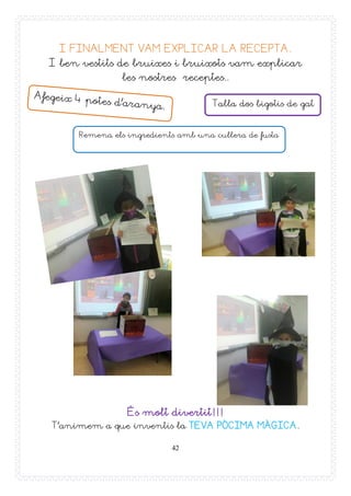 42
I FINALMENT VAM EXPLICAR LA RECEPTA.
I ben vestits de bruixes i bruixots vam explicar
les nostres receptes..
És molt divertit!!!
T’animem a que inventis la TEVA PÒCIMA MÀGICA.
Talla dos bigotis de gat
Remena els ingredients amb una cullera de fusta
 
