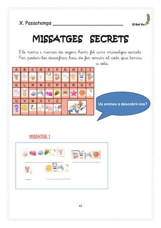 43
Us animeu a descobrir-los?
X. Passatemps _______________________
MISSATGES SECRETS
Els nens i nenes de segon hem fet uns missatges secrets.
Per poder-los desxifrar heu de fer servir el codi que teniu
a sota.
MISSATGE 1
 