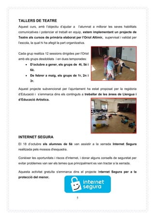 5
TALLERS DE TEATRE
Aquest curs, amb l’objectiu d’ajudar a l’alumnat a millorar les seves habilitats
comunicatives i potenciar el treball en equip, estem implementant un projecte de
Teatre als cursos de primària elaborat per l’Oriol Altimir, supervisat i validat per
l’escola, la qual hi ha afegit la part organitzativa.
Cada grup realitza 12 sessions dirigides per l’Oriol
amb els grups desdoblats i en dues temporades:
 D’octubre a gener, els grups de 4t, 5è i
6è.
 De febrer a maig, els grups de 1r, 2n i
3r.
Aquest projecte subvencionat per l’ajuntament ha estat proposat per la regidoria
d’Educació i s’emmarca dins els continguts a treballar de les àrees de Llengua i
d’Educació Artística.
INTERNET SEGURA
El 18 d’octubre els alumnes de 6è van assistir a la xerrada Internet Segura
realitzada pels mossos d'esquadra.
Conèixer les oportunitats i riscos d'internet, i donar alguns consells de seguretat per
evitar problemes van ser els temes que principalment es van tractar a la xerrada.
Aquesta activitat gratuïta s'emmarca dins el projecte Internet Segura per a la
protecció del menor.
 