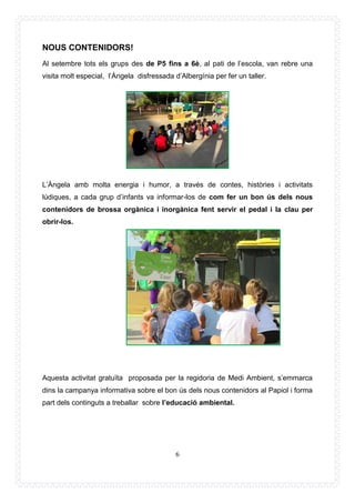 6
NOUS CONTENIDORS!
Al setembre tots els grups des de P5 fins a 6è, al pati de l’escola, van rebre una
visita molt especial, l’Àngela disfressada d’Albergínia per fer un taller.
L’Àngela amb molta energia i humor, a través de contes, històries i activitats
lúdiques, a cada grup d’infants va informar-los de com fer un bon ús dels nous
contenidors de brossa orgànica i inorgànica fent servir el pedal i la clau per
obrir-los.
Aquesta activitat gratuïta proposada per la regidoria de Medi Ambient, s’emmarca
dins la campanya informativa sobre el bon ús dels nous contenidors al Papiol i forma
part dels continguts a treballar sobre l’educació ambiental.
 