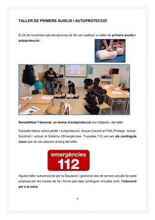 8
TALLER DE PRIMERS AUXILIS I AUTOPROTECCIÓ
El 24 de novembre tots els alumnes de 5è van realitzar un taller de primers auxilis i
autoprotecció.
Sensibilitzar l’alumnat en temes d’autoprotecció era l’objectiu del taller.
Consells bàsics sobre perills i autoprotecció. Actuar d’acord el PAS (Protegir, Avisar,
Socórrer) i activar el Sistema d’Emergències. Trucades 112 van ser els continguts
claus que es van abordar al llarg del taller.
Aquest taller subvencionat per la Diputació i gestionat des de serveis socials ha estat
proposat per les tutores de 5è i forma part dels continguts vinculats amb l’educació
per a la salut.
 