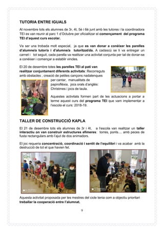 9
TUTORIA ENTRE IGUALS
Al novembre tots els alumnes de 3r, 4t, 5è i 6è junt amb les tutores i la coordinadora
TEI es van reunir al parc 1 d’Octubre per oficialitzar el començament del programa
TEI d’aquest curs escolar.
Va ser una trobada molt especial, ja que es van donar a conèixer les parelles
d’alumne/a tutor/a i d’alumne/a tutoritzat/da. A cadascú se li va entregar un
carnet i tot seguit, cada parella va realitzar una activitat conjunta per tal de donar-se
a conèixer i començar a establir vincles.
El 20 de desembre totes les parelles TEI al pati van
realitzar conjuntament diferents activitats: Recorreguts
amb obstacles , creació de petites cançons nadalenques
per cantar, manualitats de
papiroflèxia, jocs orals d’anglès:
Christmes i jocs de taula.
Aquestes activitats formen part de les actuacions a portar a
terme aquest curs del programa TEI que vam implementar a
l’escola el curs: 2018-19.
TALLER DE CONSTRUCCIÓ KAPLA
El 21 de desembre tots els alumnes de 3r i 4t, a l’escola van realitzar un taller
interactiu on van construir estructures efímeres: torres, ponts.... amb peces de
fusta rectangulars amb l’ajut de dos animadors.
El joc requeria concentració, coordinació i sentit de l’equilibri i va acabar amb la
destrucció de tot el que havien fet.
Aquesta activitat proposada per les mestres del cicle tenia com a objectiu prioritari
treballar la cooperació entre l’alumnat.
 