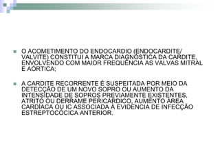    O ACOMETIMENTO DO ENDOCARDIO (ENDOCARDITE/
    VALVITE) CONSTITUI A MARCA DIAGNÓSTICA DA CARDITE,
    ENVOLVENDO COM MAIOR FREQUÊNCIA AS VALVAS MITRAL
    E AÓRTICA;

   A CARDITE RECORRENTE É SUSPEITADA POR MEIO DA
    DETECÇÃO DE UM NOVO SOPRO OU AUMENTO DA
    INTENSIDADE DE SOPROS PREVIAMENTE EXISTENTES,
    ATRITO OU DERRAME PERICÁRDICO, AUMENTO ÁREA
    CARDÍACA OU IC ASSOCIADA À EVIDENCIA DE INFECÇÃO
    ESTREPTOCÓCICA ANTERIOR.
 