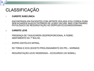 CLASSIFICAÇÃO
1.   CARDITE SUBCLÍNICA

-    ENCONTRADA EM PACIENTES COM ARTRITE ISOLADA E/OU COREIA PURA
     SEM ACHADOS AUSCULTATÓRIOS DE LESÃO VALVAR, MAS COM PADRÃO
     PATOLÓGICO DE REGURGITAÇÃO AO DOPPLER ECOCARDIOGRAMA;

2.   CARDITE LEVE

-    PRESENÇA DE TAQUICARDÍA DESPROPORCIONAL À FEBRE;
-    ABAFAMENTO DA 1ª BULHA;

-    SOPRO SISTÓLICO MITRAL;

-    RX TÓRAX E ECG (EXCETO PROLONGAMENTO DO PR) – NORMAIS

-    REGURGITAÇÃO LEVE/ MODERADA – ECOCARDIO (VE NOMAL)
 