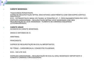 3.   CARDITE MODERADA

-    TAQUICARDIA PERSISTENTE;
-    SOPRO DE REGURGITAÇÃO MITRAL MAIS INTENSO (SEM FRÊMITO) COM/ SEM SOPRO AÓRTICO
     DIASTÓLICO;
-    ECG – EXTRASISTOLES, BAIXA VOLTAGEM, ALTERAÇÕES ST –T, PROLONGAMENTOSDO PR E QTC;
-    DOPPLER CARDIOGRAMA – REGURGITAÇÃO MITRAL LEVE/ MODERADA COM/ SEM
     REGURGITAÇÃO Ao LEVE/ MODERADA + AUMENTO DE CAMARAS ESQUERDAS
     (LEVE/MAODERADA);

4.   CARDITE GRAVE
-    ACHADOS DA CARDITE MODERADA;

-    SINAIS E SINTOMAS DE IC;

-    ARRITMIAS;

-    PERICARDITE;

-    SOPROS DE REGURGITAÇÃO Mi E/OU Ao IMPORTANTES;
-
-    RX TÓRAX – CARDIOMEGALIA, CONGESTÃO PULMONAR;

-    ECG – SVE ATE SVD;

-    DOPPLER CARDIOGRAMA – REGURGITAÇÃO Mi E/OU Ao GRAU MODERADO/ IMPORTANTE E
     AUMENTO CAMARAS COM ESQUERDAS.
 