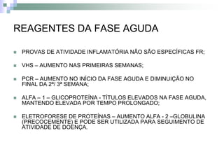 REAGENTES DA FASE AGUDA

   PROVAS DE ATIVIDADE INFLAMATÓRIA NÃO SÃO ESPECÍFICAS FR;

   VHS – AUMENTO NAS PRIMEIRAS SEMANAS;

   PCR – AUMENTO NO INÍCIO DA FASE AGUDA E DIMINUIÇÃO NO
    FINAL DA 2ª/ 3ª SEMANA;

   ALFA – 1 – GLICOPROTEÍNA - TÍTULOS ELEVADOS NA FASE AGUDA,
    MANTENDO ELEVADA POR TEMPO PROLONGADO;

   ELETROFORESE DE PROTEÍNAS – AUMENTO ALFA - 2 –GLOBULINA
    (PRECOCEMENTE) E PODE SER UTILIZADA PARA SEGUIMENTO DE
    ATIVIDADE DE DOENÇA.
 