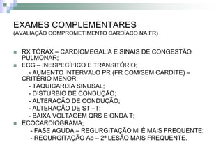 EXAMES COMPLEMENTARES
(AVALIAÇÃO COMPROMETIMENTO CARDÍACO NA FR)


   RX TÓRAX – CARDIOMEGALIA E SINAIS DE CONGESTÃO
    PULMONAR;
   ECG – INESPECÍFICO E TRANSITÓRIO;
      - AUMENTO INTERVALO PR (FR COM/SEM CARDITE) –
    CRITÉRIO MENOR;
      - TAQUICARDIA SINUSAL;
      - DISTÚRBIO DE CONDUÇÃO;
      - ALTERAÇÃO DE CONDUÇÃO;
      - ALTERAÇÃO DE ST –T;
      - BAIXA VOLTAGEM QRS E ONDA T;
   ECOCARDIOGRAMA;
       - FASE AGUDA – REGURGITAÇÃO Mi É MAIS FREQUENTE;
       - REGURGITAÇÃO Ao – 2ª LESÃO MAIS FREQUENTE.
 