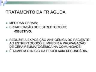 TRATAMENTO DA FR AGUDA

   MEDIDAS GERAIS;
   ERRADICAÇÃO DO ESTREPTOCOCO;
      -OBJETIVO:

   REDUZIR A EXPOSIÇÃO ANTIGÊNICA DO PACIENTE
    AO ESTREPTOCOCO E IMPEDIR A PROPAGAÇÃO
    DE CEPA REUMATOGÊNICA NA COMUNIDADE;
   É TAMBEM O INÍCIO DA PROFILAXIA SECUNDÁRIA.
 