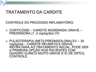 TRATAMENTO DA CARDITE

CONTROLE DO PROCESSO INFLAMATÓRIO:

   CORTICÓIDE – CARDITE MODERADA/ GRAVE –
    PREDNISONA (1 -2 mg/kg/dia) VO

   PULSOTERAPIA (METILPREDNISOLONA) EV – 30
    mg/kg/dia – CARDITE REUMÁTICA GRAVE,
    REFRATÁRIA AO TRATAMENTO INICIAL. PODE SER
    A PRIMEIRA OPÇÃO NOS PACIENTES COM
    QUADRO CLÍNICO MUITO GRAVE E IC DE DIFÍCIL
    CONTROLE.
 