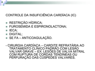 CONTROLE DA INSUFICIÊNCIA CARDÍACA (IC)

   RESTRIÇÃO HÍDRICA;
   FUROSEMIDA E ESPIRONOLACTONA;
   IECA;
   DIGITAL;
   SE FA – ANTICOAGULAÇÃO.

- CIRURGIA CARDÍACA – CARDITE REFRATÁRIA AO
   TRATAMENTO CLÍNICO PADRÃO COM LESÃO
   VALVAR GRAVE – EX: LESÕES DE VALVA MITRAL
   COM RUPTURA DE CORDAS TENDÍNEAS OU
   PERFURAÇÃO DAS CÚSPEDES VALVARES.
 