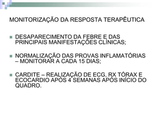 MONITORIZAÇÃO DA RESPOSTA TERAPÊUTICA

   DESAPARECIMENTO DA FEBRE E DAS
    PRINCIPAIS MANIFESTAÇÕES CLÍNICAS;

   NORMALIZAÇÃO DAS PROVAS INFLAMATÓRIAS
    – MONITORAR A CADA 15 DIAS;

   CARDITE – REALIZAÇÃO DE ECG, RX TÓRAX E
    ECOCARDIO APÓS 4 SEMANAS APÓS INÍCIO DO
    QUADRO.
 