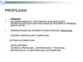PROFILAXIA

1.   PRIMÁRIA
    RECONHECIMENTO E TRATAMENTO DAS INFECÇÕES
     ESTREPTOCÓCICAS COM FINALIDADE DE PREVINIR O PRIMEIRO
     SURTO DE FR;

    ADMINISTRAÇÃO DE ANTIBIÓTICO BACTERICIDA: PENICILINA

-    OPÇÕES: AMOXACILINA E AMPICILINA

     OUTRAS ALTERNATIVAS:

-    CEFALOSFIRINA;
-    ALERGIA A PENICILINA – ERITROMICINA: 1ª ESCOLHA;
-    MACROLÍDEOS: CLARITROMICINA, AZITROMICINA.
 