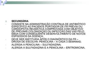 2.   SECUNDÁRIA
-    CONSISTE NA ADMINISTRAÇÃO CONTÍNUA DE ANTIBIÓTICO
     ESPECÍFICO AO PACIENTE PORTADOR DE FR PRÉVIA OU
     CARDIOPATIA REUMÁTICA COMPROVADA COM OBJETIVO
     DE PREVINIR COLONIZAÇÃO OU INFECÇÃO DAS VAS PELO
     EBGA COM CONSEQUENTE DESENVOLVIMENTO DE NOVOS
     ESPISÓDIOS DA DOENÇA;
-    DEVE SER INSTITUÍDA APÓS O DIAGNÓSTICO DA FR –
     DROGA DE ESCOLHA: PENICILINA – A CADA 3 SEMANAS;
-    ALERGIA A PENICILINA – SULFADIAZINA;
-    ALERGIA A SULFADIAZINA E A PENICILINA – ERITROMICINA.
 