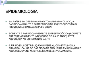 EPIDEMIOLOGIA

   EM PAÍSES EM DESENVOLVIMENTO OU DESENVOLVIDO, A
    FARINGOAMIDALITE E O IMPETIGO SÃO AS INFECÇÕES MAIS
    FREQUENTES CAUSADAS PELO EBGA;

   SOMENTE A FARINGOAMIGDALITE ESTREFTOCÓCICA (ACOMETE
    PREFERENCIALMENTE INDIVÍDUOS DE 5 A 18 ANOS), ESTÁ
    ASSOCIADA AO SURGIMENTO DA FR;

   A FR POSSUI DISTRIBUIÇÃO UNIVERSAL, CONSTITUINDO A
    PRINCIPAL CAUSA DE CARDIOPATIA ADQUIRIDA EM CRIANÇAS E
    ADULTOS JOVENS NOS PAÍSES EM DESENVOLVIMENTO.
 