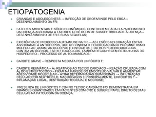 ETIOPATOGENIA
   CRIANÇAS E ADOLESCENTES → INFECÇÃO DE OROFARINGE PELO EBGA –
    DESENVOLVIMENTO DA FR;

   FATORES AMBIENTAIS E SÓCIO ECONÔMICOS, CONTRIBUEM PARA O APARECIMENTO
    DA DOENÇA ASSOCIADA A FATORES GENÉTICOS DE SUSCEPTIBILIDADE À DOENÇA –
    DESENVOLVIMENTO DE FR E SUAS SEQUELAS;

   EXISTÊNCIA DE PROCESSO AUTO-IMUNE NA FR → AS LESÕES NO CORAÇÃO ESTAO
    ASSOCIADAS A ANTICORPOS, QUE RECONHEM O TECIDO CARDÍACO POR MIMETISMO
    MOLECULAR. ASSIM, ANTICORPOS E LINFÓCITOS T DO HOSPEDEIRO DIRIGIDOS,
    CONTRA ANTÍGENOS, ESTREFTOCÓCICOS, TAMBÉM RECONHECEM ESTRUTURAS DO
    HOSPEDEIRO – PROCESSO DE AUTO-IMUNIDADE ;

   CARDITE GRAVE – RESPOSTA MEDIATA POR LINFÓCITO T;

   CARDITE REUMÁTICA – Ac REATIVOS AO TECIDO CARDÍACO – REAÇÃO CRUZADA COM
    Ag DO ESTREFTOCOCO – FIXAM NA PAREDE DO ENDOTÉLIO VALVAR E AUMENTAM
    ADESIVIDADE MOLECULAR – ATRAI DETERMINADAS QUIMIOCINAS → INFILTRAÇÃO
    CELULAR POR NEUTRÓFILO, MACRÓFAGOS E PRINCIPALMENTE, LINFÓCITOS T –
    INFLAMAÇÃO LOCAL, DESTRUIÇÃO TECIDUAL E NECROSE;

   PRESENÇA DE LINFÓCITOS T CD4 NO TECIDO CARDÍACO FOI DEMONSTRADA EM
    GRANDES QUANTIDADES EM PACIENTES COM CRC E SUGERE PAPEL DIRETO DESTAS
    CÉLULAS NA PATOLOGIA DA DOENÇA.
 