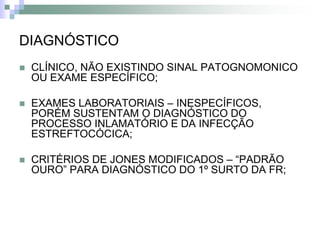 DIAGNÓSTICO
   CLÍNICO, NÃO EXISTINDO SINAL PATOGNOMONICO
    OU EXAME ESPECÍFICO;

   EXAMES LABORATORIAIS – INESPECÍFICOS,
    PORÉM SUSTENTAM O DIAGNÓSTICO DO
    PROCESSO INLAMATÓRIO E DA INFECÇÃO
    ESTREFTOCÓCICA;

   CRITÉRIOS DE JONES MODIFICADOS – “PADRÃO
    OURO” PARA DIAGNÓSTICO DO 1º SURTO DA FR;
 
