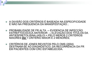    A DIVISÃO DOS CRITÉRIOS É BASEADA NA ESPECIFICIDADE
    E NÃO NA FREQUENCIA DA MANISFESTAÇÃO ;

   PROBABILIDADE DE FR ALTA → EVIDENCIA DE INFECÇÃO
    ESTREFTOCÓCICA ANTERIOR → ELEVAÇÃO DOS TÍTULOS DA
    ANTIESFRETOLISINA (ASLO) + PELO MENOS 2 CRITÉRIOS
    MAIORES OU 1 CRITÉRIO MAIOR E 2 MENORES;

   CRITÉRIOS DE JONES REVISTOS PELO OMS (2004)
    DESTINAM-SE AO DIAGNÓSTICO, DA RECORRÊNCIA DA FR
    EM PACIENTES COM CRC ESTABELECIDA.
 