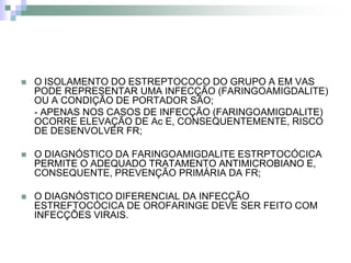    O ISOLAMENTO DO ESTREPTOCOCO DO GRUPO A EM VAS
    PODE REPRESENTAR UMA INFECÇÃO (FARINGOAMIGDALITE)
    OU A CONDIÇÃO DE PORTADOR SÃO;
    - APENAS NOS CASOS DE INFECÇÃO (FARINGOAMIGDALITE)
    OCORRE ELEVAÇÃO DE Ac E, CONSEQUENTEMENTE, RISCO
    DE DESENVOLVER FR;

   O DIAGNÓSTICO DA FARINGOAMIGDALITE ESTRPTOCÓCICA
    PERMITE O ADEQUADO TRATAMENTO ANTIMICROBIANO E,
    CONSEQUENTE, PREVENÇÃO PRIMÁRIA DA FR;

   O DIAGNÓSTICO DIFERENCIAL DA INFECÇÃO
    ESTREFTOCÓCICA DE OROFARINGE DEVE SER FEITO COM
    INFECÇÕES VIRAIS.
 