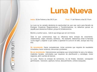 Luna NuevaInicio: 02 de Febrero a las09:31 pm     Final: 11 de Febrero a las02:19 amLa Luna se ha vaciado dándonos la oportunidad de usar ese vacío para llenarlo de Energías Creadoras Regeneradoras y Transformadoras, no debemos pensar en aquello que deseamos finalizar, porque lo fortaleceremos.Borrón y cuenta nueva... todo lo que tenga que ver con Inicios.Todo lo que comencemos bajo su influencia tiene energía de crecimiento. Tratamientos, viajes, estudios, siembras... No obstante, deberemos evitar la llamada "Luna negra" y esperar a que vuelva a aparecer la Luna en el cielo, aunque sea muy fina.                        Se recomienda:Hacer competencias, iniciar acciones que requiera de resultados inmediatos, hacer reclamos, denuncias y protestas.No se recomienda:Intervenciones quirúrgicas que comprometan la cara y la cabeza, implantes faciales, actividades que requieran de planificación y estrategia, iniciar negocios, abrir cuentas de bancos.La Luna  Nueva es energía de comienzos, no de finales. Decisión, concepción germinación,  transición, apertura, trance, descubrimiento, umbral, búsqueda.