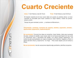 Cuarto CrecienteInicio: 11 de Febrero a las02:19 amFinal: 18 de Febrero a las03:36 amEl impulso naciente de la luna nueva debe ser puesto en práctica ahora. La luna creciente es favorable para hacer cambios en viejos hábitos, modos de pensar, actuar y sentir. Tiempo de gran actividad, acción... y mantener el Momentum...!Crecimiento, comienzo, momento de cosecha, siembra, expansión, emisión, oportunidad, preparación, implementación!Se recomienda: Convertir las ideas en proyectos, hacer fiestas, dieta para aumentar de peso, cortarseel cabello y que crezca, pero no es buenapara lograr con ese corte un crecimiento sano y abundante del cabello. Los calvos pueden abstenerse.Los cortes de pelo acompañados con signos mutables como Géminis, Sagitario y Piscis, o signos de tierra Tauro y Capricornio, “no Virgo”.Para crecer rápido Luna en Cáncer o Piscis.No se recomienda:irse de vacaciones dejando algo pendiente, planificar proyectos.