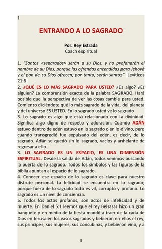 1

           ENTRANDO A LO SAGRADO
                       Por. Rey Estrada
                       Coach espiritual

1. “Santos <separados> serán a su Dios, y no profanarán el
nombre de su Dios, porque las ofrendas encendidas para Jehová
y el pan de su Dios ofrecen; por tanto, serán santos” Levíticos
21:6
2. ¿QUÉ ES LO MÁS SAGRADO PARA USTED? ¿Es algo? ¿Es
alguien? La comprensión exacta de la palabra SAGRADO, Hará
posible que la perspectiva de ver las cosas cambie para usted.
Comienzo diciéndote qué lo más sagrado de la vida, del planeta
y del universo ES USTED. En lo sagrado usted ve lo sagrado
3. Lo sagrado es algo que está relacionado con la divinidad.
Significa algo digno de respeto y adoración. Cuando ADÁN
estuvo dentro de edén estuvo en lo sagrado o en lo divino, pero
cuando transgredió fue expulsado del edén, es decir, de lo
sagrado. Adán se quedó sin lo sagrado, vacíos y anhelante de
regresar a ello
3. LO SAGRADO ES UN ESPACIO, ES UNA DIMENSIÓN
ESPIRITUAL. Desde la salida de Adán, todos venimos buscando
la puerta de lo sagrado. Todos los símbolos y las figuras de la
biblia apuntan al espacio de lo sagrado.
4. Conocer ese espacio de lo sagrado es clave para nuestro
disfrute personal. La felicidad se encuentra en lo sagrado;
porque fuera de lo sagrado todo es vil, corrupto y profano. Lo
sagrado es un nivel de conciencia.
5. Todos los actos profanos, son actos de infelicidad y de
muerte. En Daniel 5:1 leemos que el rey Belsasar hizo un gran
banquete y en medio de la fiesta mandó a traer de la cada de
Dios en Jerusalén los vasos sagrados y bebieron en ellos el rey,
sus príncipes, sus mujeres, sus concubinas, y bebieron vino, y a


                               1
 