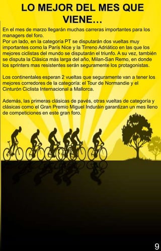 LO MEJOR DEL MES QUE
               VIENE…
En el mes de marzo llegarán muchas carreras importantes para los
managers del foro.
Por un lado, en la categoría PT se disputarán dos vueltas muy
importantes como la París Nice y la Tirreno Adriático en las que los
mejores ciclistas del mundo se disputarán el triunfo. A su vez, también
se disputa la Clásica más larga del año, Milan-San Remo, en donde
los sprinters mas resistentes serán seguramente los protagonistas.

Los continentales esperan 2 vueltas que seguramente van a tener los
mejores corredores de la categoría: el Tour de Normandie y el
Cinturón Ciclista Internacional a Mallorca.

Además, las primeras clásicas de pavés, otras vueltas de categoría y
clásicas como el Gran Premio Miguel Induráin garantizan un mes lleno
de competiciones en este gran foro.




                                                                      9
 