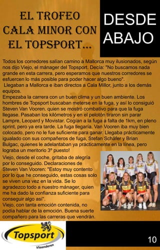 Sidasdsadasdsdsdsdsdddsdddddd
                                             dddddddddddddddddddddddddd


   EL TROFEO                                DESDE
CALA MINOR CON
 EL TOPSPORT…                               ABAJO
                                            ggggggggggggggggggggggggggffff
                                                                                                gg


                                            ffffffffffffffffffffffffffffffffffffffffffffffffffffffff

Todos los corredores salían camino a Mallorca muy ilusionados, según
nos dijo Viejo, el mánager del Topsport. Decía: "No buscamos nada
grande en esta carrera, pero esperamos que nuestros corredores se
esfuercen lo más posible para poder hacer algo bueno".
 Llegaban a Mallorca e iban directos a Cala Millor, junto a los demás
equipos.
Empezaba la carrera con un buen clima y un buen ambiente. Los
hombres de Topsport buscaban meterse en la fuga, y así lo consiguió
Steven Van Vooren. quien se mostró combativo para que la fuga
llegase. Pasaban los kilómetros y en el pelotón tiraron sin parar
Lampre, Leopard y Movistar. Cogían a la fuga a falta de 1km, en pleno
sprint, pero ya era tarde. La fuga llegaría. Van Vooren iba muy bien
colocado, pero no le fue suficiente para ganar. Llegaba prácticamente
igualado con sus compañeros de fuga, Stefan Schäfer y Brian
Bulgac, quienes le adelantaban ya prácticamente en la línea, pero
lograba un meritorio 3º puesto!
Viejo, desde el coche, gritaba de alegría
por lo conseguido. Declaraciones de
Steven Van Vooren: "Estoy muy contento
por lo que he conseguido, estas cosas solo
se viven una vez en la vida. Se lo
agradezco todo a nuestro mánager, quien
me ha dado la confianza suficiente para
conseguir algo así“.
Viejo, con tanta emoción contenida, no
podía hablar de la emoción. Buena suerte
compañero para las carreras que vendrán.



                                                                                         10
 