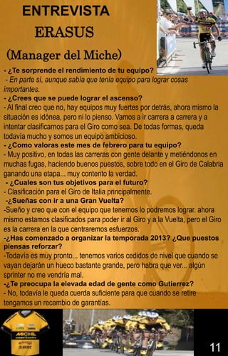 ENTREVISTA
           ERASUS
(Manager del Miche)
- ¿Te sorprende el rendimiento de tu equipo?
 - En parte sí, aunque sabía que tenía equipo para lograr cosas
importantes.
- ¿Crees que se puede lograr el ascenso?
- Al final creo que no, hay equipos muy fuertes por detrás, ahora mismo la
situación es idónea, pero ni lo pienso. Vamos a ir carrera a carrera y a
intentar clasificarnos para el Giro como sea. De todas formas, queda
todavía mucho y somos un equipo ambicioso.
- ¿Como valoras este mes de febrero para tu equipo?
- Muy positivo, en todas las carreras con gente delante y metiéndonos en
muchas fugas, haciendo buenos puestos, sobre todo en el Giro de Calabria
ganando una etapa... muy contento la verdad.
- ¿Cuales son tus objetivos para el futuro?
- Clasificación para el Giro de Italia principalmente.
-¿Sueñas con ir a una Gran Vuelta?
-Sueño y creo que con el equipo que tenemos lo podremos lograr. ahora
mismo estamos clasificados para poder ir al Giro y a la Vuelta, pero el Giro
es la carrera en la que centraremos esfuerzos.
-¿Has comenzado a organizar la temporada 2013? ¿Que puestos
piensas reforzar?
-Todavía es muy pronto... tenemos varios cedidos de nivel que cuando se
vayan dejarán un hueco bastante grande, pero habra que ver... algún
sprinter no me vendría mal.
-¿Te preocupa la elevada edad de gente como Gutierrez?
- No, todavía le queda cuerda suficiente para que cuando se retire
tengamos un recambio de garantías.




                                                                       11
 