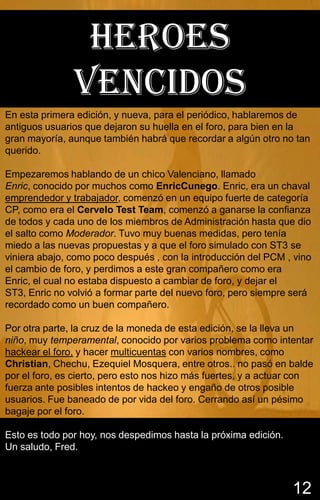 HEROES
               VENCIDOS
En esta primera edición, y nueva, para el periódico, hablaremos de
antiguos usuarios que dejaron su huella en el foro, para bien en la
gran mayoría, aunque también habrá que recordar a algún otro no tan
querido.

Empezaremos hablando de un chico Valenciano, llamado
Enric, conocido por muchos como EnricCunego. Enric, era un chaval
emprendedor y trabajador, comenzó en un equipo fuerte de categoría
CP, como era el Cervelo Test Team, comenzó a ganarse la confianza
de todos y cada uno de los miembros de Administración hasta que dio
el salto como Moderador. Tuvo muy buenas medidas, pero tenía
miedo a las nuevas propuestas y a que el foro simulado con ST3 se
viniera abajo, como poco después , con la introducción del PCM , vino
el cambio de foro, y perdimos a este gran compañero como era
Enric, el cual no estaba dispuesto a cambiar de foro, y dejar el
ST3, Enric no volvió a formar parte del nuevo foro, pero siempre será
recordado como un buen compañero.

Por otra parte, la cruz de la moneda de esta edición, se la lleva un
niño, muy temperamental, conocido por varios problema como intentar
hackear el foro, y hacer multicuentas con varios nombres, como
Christian, Chechu, Ezequiel Mosquera, entre otros.. no pasó en balde
por el foro, es cierto, pero esto nos hizo más fuertes, y a actuar con
fuerza ante posibles intentos de hackeo y engaño de otros posible
usuarios. Fue baneado de por vida del foro. Cerrando así un pésimo
bagaje por el foro.

Esto es todo por hoy, nos despedimos hasta la próxima edición.
Un saludo, Fred.



                                                                 12
 