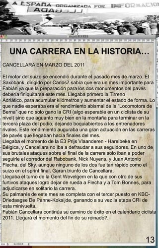 UNA CARRERA EN LA HISTORIA…
CANCELLARA EN MARZO DEL 2011

El motor del suizo se encendió durante el pasado mes de marzo. El
Saxobank, dirigido por Carlos7 sabía que era un mes importante para
Fabián ya que la preparación para los dos monumentos del pavés
debería finiquitarse este mes. Llegaba primero la Tirreno
Adriático, para acumular kilómetros y aumentar el estado de forma. Lo
que nadie esperaba era el rendimiento abismal de la “Locomotora de
Berna” que no solo gano la CRI (algo esperable en un ciclista de su
nivel) sino que aguanto muy bien en la montaña para terminar en la
tercera plaza del podio, dejando boquiabiertos a los entrenadores
rivales. Este rendimiento auguraba una gran actuación en las carreras
de pavés que llegaban hacía finales del mes.
Llegaba el momento de la E3 Prijs Vlaanderen - Harelbeke en
Bélgica, y Cancellara no iba a defraudar a sus seguidores. En uno de
sus brutales ataques sobre el final de la carrera solo iban a poder
seguirle el corredor del Rabobank, Nick Nuyens, y Juan Antonio
Flecha, del Sky, aunque ninguno de los dos fue tan rápido como el
suizo en el sprint final. Garan triunfo de Cancellara.
Llegaba el turno de la Gent Wevelgem en la que con otro de sus
furtivos ataques logro dejar de rueda a Flecha y a Tom Bonnes, para
adjudicarse en solitario la carrera.
Su palmarés de este mes se completa con el tercer puesto en KBC-
Driedaagse De Panne-Koksijde, ganando a su vez la etapa CRI de
esta minivuelta.
Fabián Cancellara continúa su camino de éxito en el calendario ciclista
2011. Llegará el momento del fin de su reinado?.



                                                                  13
 