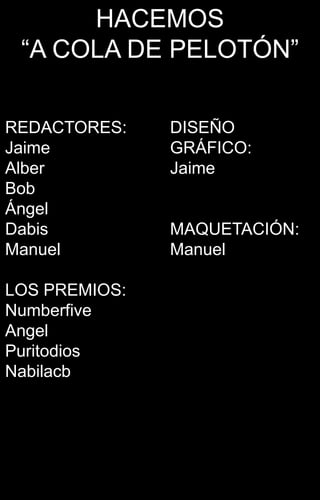 HACEMOS
 “A COLA DE PELOTÓN”

REDACTORES:    DISEÑO
Jaime          GRÁFICO:
Alber          Jaime
Bob
Ángel
Dabis          MAQUETACIÓN:
Manuel         Manuel

LOS PREMIOS:
Numberfive
Angel
Puritodios
Nabilacb
 