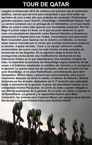 TOUR DE QATAR
Llegaba la temporada 2012 de ciclismo por primera vez al continente
asiático, carrera que serviría para comprobar a que nivel están los
sprinters de cara a este año que acababa de comenzar. Participaban
grandes equipos como Garmin, GreenEdge o RadioShack Nissan Trek.
La carrera comenzó con un prólogo de 2,5 kilómetros, en el que David
Millar se colocó como líder gracias a su formidable actuación. Por fin
llegó la primer etapa en línea, en la que se pudo observar un gran
caos con escaladores atacando como Samuel Sánchez y lanzadores
preparando la llegada para sus rivales, circunstancia que aprovechó
Mark Cavendish para hacerse con la victoria y el liderato. La tercera
etapa estuvo marcada por el viento que produjo numerosos cortes en
el pelotón. A pesar de todo, 'Cavs' y su equipo volvieron a brillar
mostrándose de nuevo como los más fuertes en este principio de
temporada en las llegadas. En la siguiente etapa la lluvia fue la
protagonista produciendo una multitudinaria montonera en los
kilómetros finales en la que abandonaron tres hombres. A pesar de
todo, la imparable locomotora del GreenEdge seguía haciendo de las
suyas y el británico ampliando su casillero de victorias y su ventaja en
la general. La quinta etapa fue de transición, esta vez el sprint no fue
para GreenEdge, si no para RadioShack, concretamente para Gert
Steegmans. Última etapa y parecía que sería tranquila, pero pocos
kilómetros después de darse la salida, el italiano de Katusha, Manuel
Quinziato se fue al suelo, dejándose así la 7ª posición que ostentaba
hasta el momento en la general. A pesar del grandísimo trabajo de su
compañero Andrea Pasqualon, no sirvió de nada y quedó relegado a
las últimas posiciones de la general. En la meta, se volvió a imponer el
de RadioShack. La general y la regularidad fueron para Mark
Cavendish, los jovenes para Cameron Meyer, por equipos para Garmin
Barracuda y la supercombatividad para Andreas Stauff.
 
