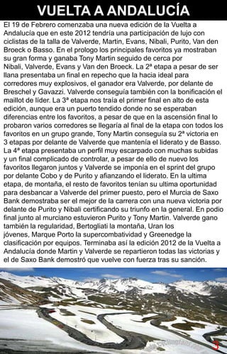 VUELTA A ANDALUCÍA
El 19 de Febrero comenzaba una nueva edición de la Vuelta a
Andalucía que en este 2012 tendría una participación de lujo con
ciclistas de la talla de Valverde, Martin, Evans, Nibali, Purito, Van den
Broeck o Basso. En el prologo los principales favoritos ya mostraban
su gran forma y ganaba Tony Martin seguido de cerca por
Nibali, Valverde, Evans y Van den Broeck. La 2ª etapa a pesar de ser
llana presentaba un final en repecho que la hacia ideal para
corredores muy explosivos, el ganador era Valverde, por delante de
Breschel y Gavazzi. Valverde conseguía también con la bonificación el
maillot de líder. La 3ª etapa nos traía el primer final en alto de esta
edición, aunque era un puerto tendido donde no se esperaban
diferencias entre los favoritos, a pesar de que en la ascensión final lo
probaron varios corredores se llegaría al final de la etapa con todos los
favoritos en un grupo grande, Tony Martin conseguía su 2ª victoria en
3 etapas por delante de Valverde que mantenía el liderato y de Basso.
La 4ª etapa presentaba un perfil muy escarpado con muchas subidas
y un final complicado de controlar, a pesar de ello de nuevo los
favoritos llegaron juntos y Valverde se imponía en el sprint del grupo
por delante Cobo y de Purito y afianzando el liderato. En la ultima
etapa, de montaña, el resto de favoritos tenían su ultima oportunidad
para desbancar a Valverde del primer puesto, pero el Murcia de Saxo
Bank demostraba ser el mejor de la carrera con una nueva victoria por
delante de Purito y Nibali certificando su triunfo en la general. En podio
final junto al murciano estuvieron Purito y Tony Martin. Valverde gano
también la regularidad, Bertogliati la montaña, Uran los
jóvenes, Marque Porto la supercombatividad y Greenedge la
clasificación por equipos. Terminaba así la edición 2012 de la Vuelta a
Andalucía donde Martin y Valverde se repartieron todas las victorias y
el de Saxo Bank demostró que vuelve con fuerza tras su sanción.




                                                                      33
 