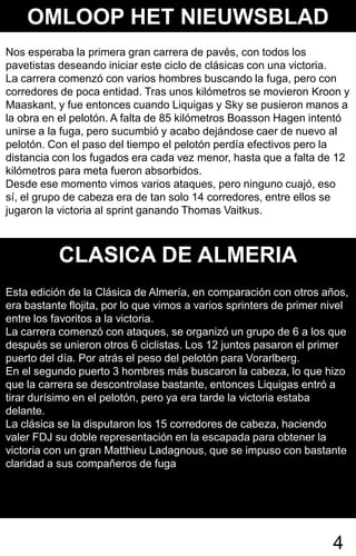 OMLOOP HET NIEUWSBLAD
Nos esperaba la primera gran carrera de pavés, con todos los
pavetistas deseando iniciar este ciclo de clásicas con una victoria.
La carrera comenzó con varios hombres buscando la fuga, pero con
corredores de poca entidad. Tras unos kilómetros se movieron Kroon y
Maaskant, y fue entonces cuando Liquigas y Sky se pusieron manos a
la obra en el pelotón. A falta de 85 kilómetros Boasson Hagen intentó
unirse a la fuga, pero sucumbió y acabo dejándose caer de nuevo al
pelotón. Con el paso del tiempo el pelotón perdía efectivos pero la
distancia con los fugados era cada vez menor, hasta que a falta de 12
kilómetros para meta fueron absorbidos.
Desde ese momento vimos varios ataques, pero ninguno cuajó, eso
sí, el grupo de cabeza era de tan solo 14 corredores, entre ellos se
jugaron la victoria al sprint ganando Thomas Vaitkus.



           CLASICA DE ALMERIA
Esta edición de la Clásica de Almería, en comparación con otros años,
era bastante flojita, por lo que vimos a varios sprinters de primer nivel
entre los favoritos a la victoria.
La carrera comenzó con ataques, se organizó un grupo de 6 a los que
después se unieron otros 6 ciclistas. Los 12 juntos pasaron el primer
puerto del día. Por atrás el peso del pelotón para Vorarlberg.
En el segundo puerto 3 hombres más buscaron la cabeza, lo que hizo
que la carrera se descontrolase bastante, entonces Liquigas entró a
tirar durísimo en el pelotón, pero ya era tarde la victoria estaba
delante.
La clásica se la disputaron los 15 corredores de cabeza, haciendo
valer FDJ su doble representación en la escapada para obtener la
victoria con un gran Matthieu Ladagnous, que se impuso con bastante
claridad a sus compañeros de fuga




                                                                     4
 